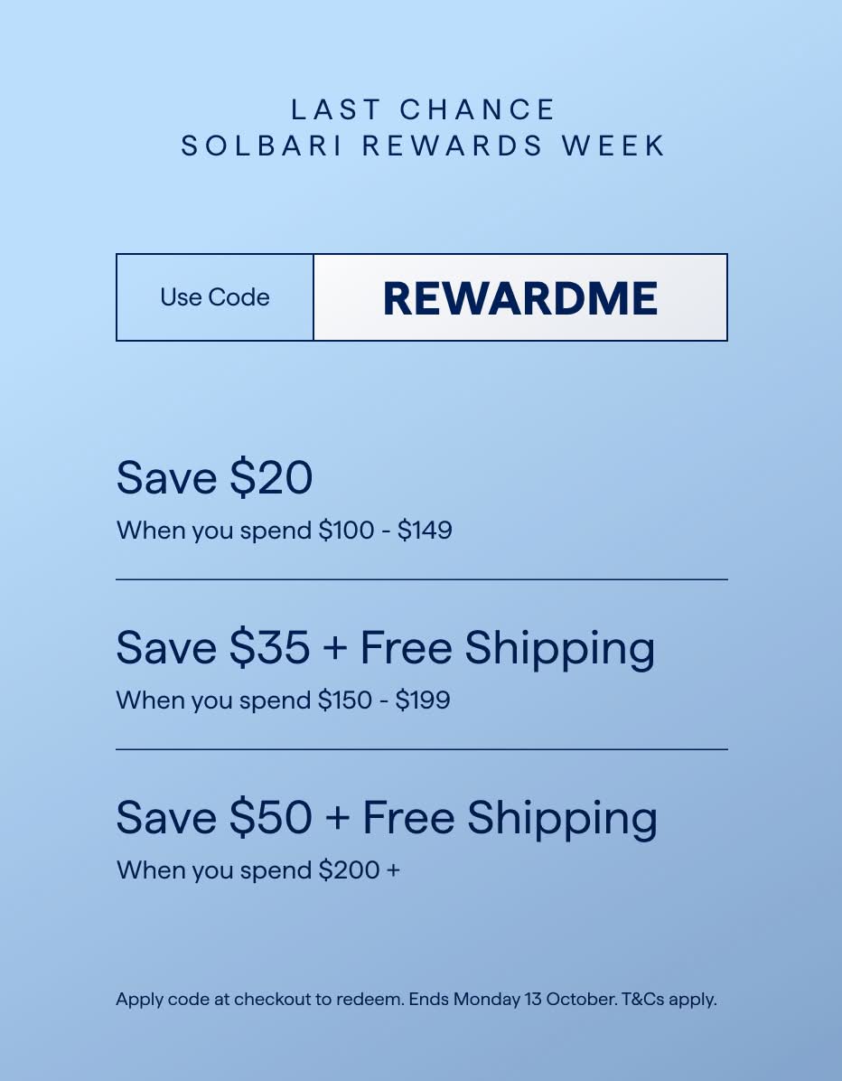 LAST CHANCE
SOLBARI REWARDS WEEK
Use Code
REWARDME
Save $20
When you spend $100 - $149
Save $35 + Free Shipping
When you spend $150 - $199
Save $50 + Free Shipping
When you spend $200 +
Apply code at checkout to redeem. Ends Monday 13 October. T&Cs apply.