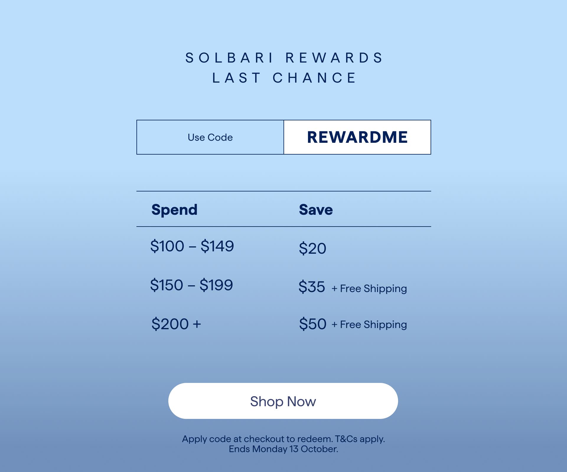 SOLBARI REWARDS
LAST CHANCE
Use Code
REWARDME
Spend
Save
$100 - $149
$20
$150 - $199
$35 + Free Shipping
$200 +
$50 + Free Shipping
Shop Now
Apply code at checkout to redeem. T&Cs apply.
Ends Monday 13 October.